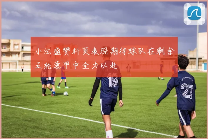 小法盛赞科莫表现期待球队在剩余五轮意甲中全力以赴