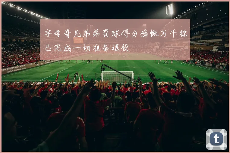 字母哥见弟弟罚球得分感慨万千称已完成一切准备退役