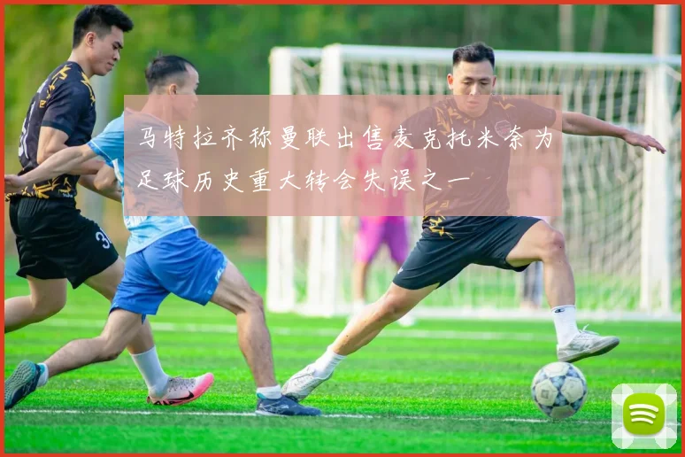 马特拉齐称曼联出售麦克托米奈为足球历史重大转会失误之一