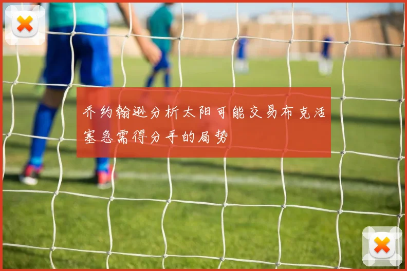 乔约翰逊分析太阳可能交易布克活塞急需得分手的局势