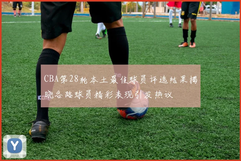 CBA第28轮本土最佳球员评选结果揭晓各路球员精彩表现引发热议