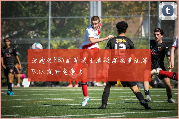 麦迪对NBA扩军提出质疑建议重组球队以提升竞争力