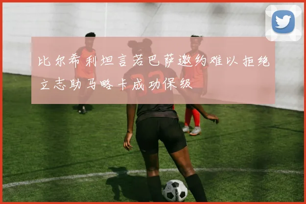 比尔希利坦言若巴萨邀约难以拒绝立志助马略卡成功保级