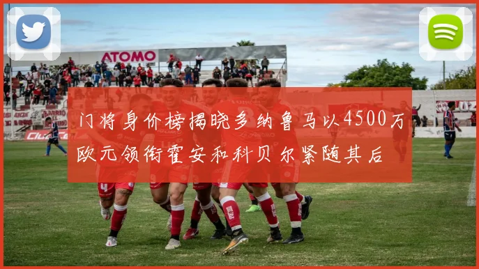 门将身价榜揭晓多纳鲁马以4500万欧元领衔霍安和科贝尔紧随其后