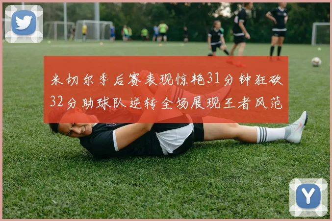 米切尔季后赛表现惊艳31分钟狂砍32分助球队逆转全场展现王者风范