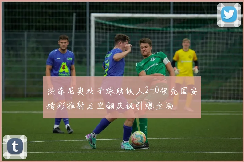 热菲尼奥处子球助铁人2-0领先国安精彩推射后空翻庆祝引爆全场