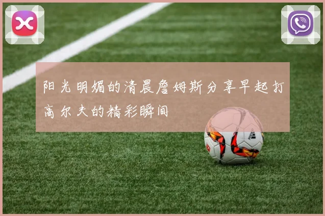 阳光明媚的清晨詹姆斯分享早起打高尔夫的精彩瞬间