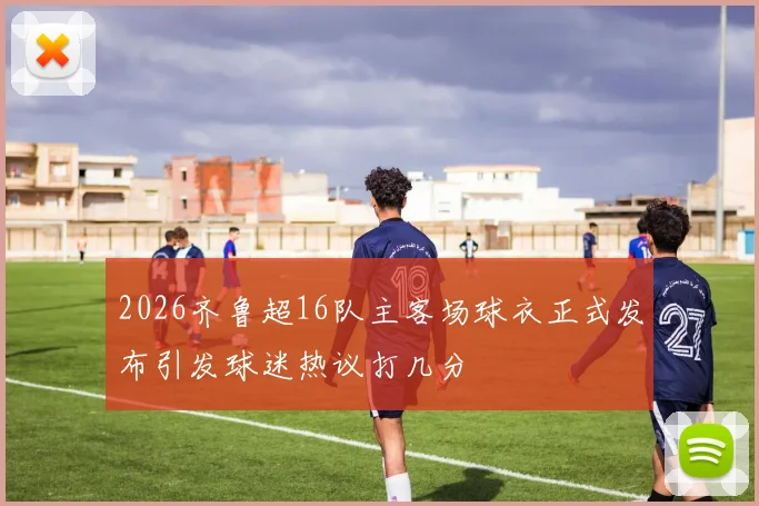 2026齐鲁超16队主客场球衣正式发布引发球迷热议打几分