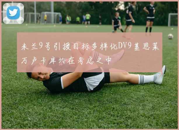 米兰9号引援目标多样化DV9基恩莱万卢卡库均在考虑之中