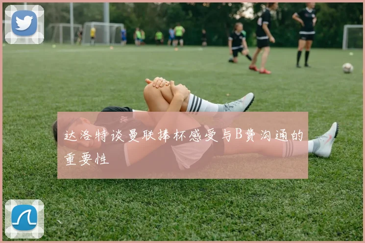 达洛特谈曼联捧杯感受与B费沟通的重要性
